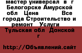 мастер универсал  в  г.Белогорске Амурской обл › Цена ­ 3 000 - Все города Строительство и ремонт » Услуги   . Тульская обл.,Донской г.